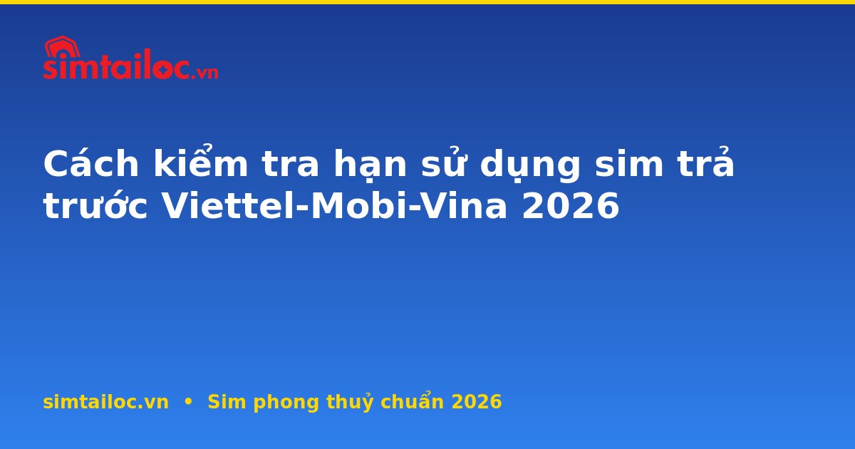 Cách kiểm tra hạn sử dụng sim trả trước Viettel-Mobi-Vina 2026