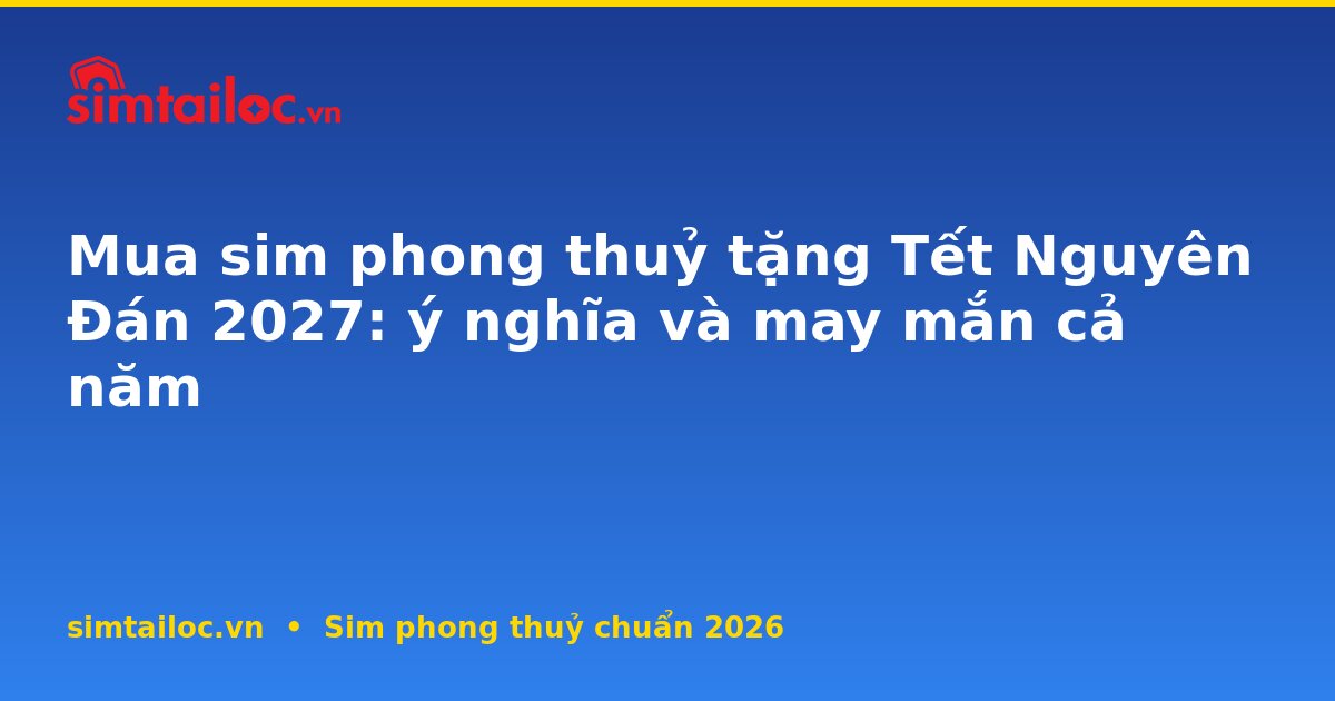Mua sim phong thuỷ tặng Tết Nguyên Đán 2027: ý nghĩa và may mắn cả năm