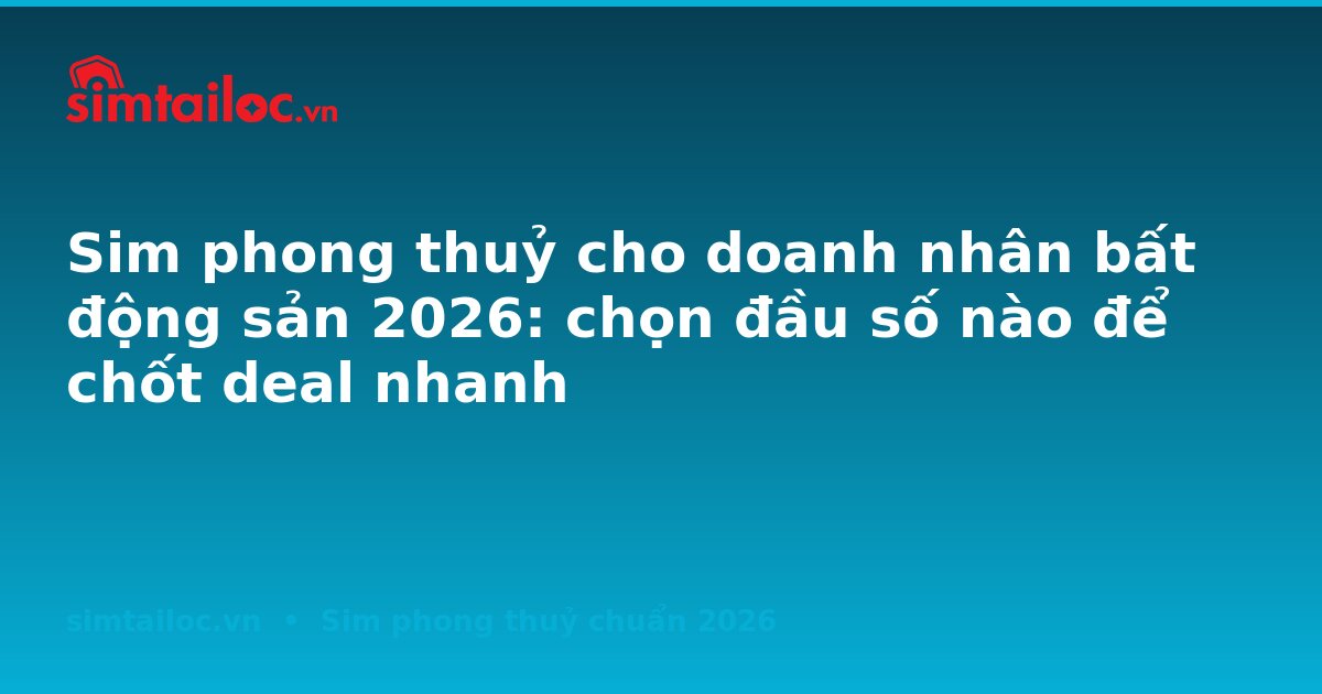 Sim phong thuỷ cho doanh nhân bất động sản 2026: chọn đầu số nào để chốt deal nhanh