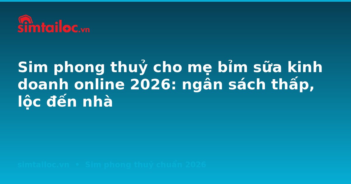 Sim phong thuỷ cho mẹ bỉm sữa kinh doanh online 2026: ngân sách thấp, lộc đến nhà
