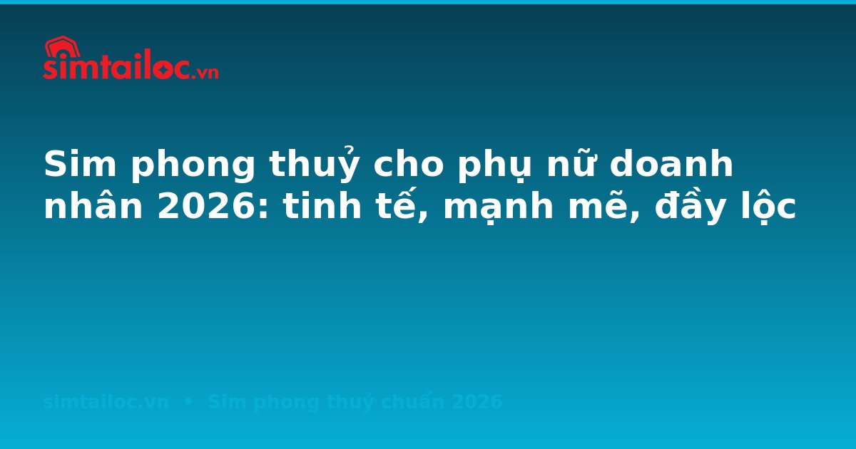 Sim phong thuỷ cho phụ nữ doanh nhân 2026: tinh tế, mạnh mẽ, đầy lộc