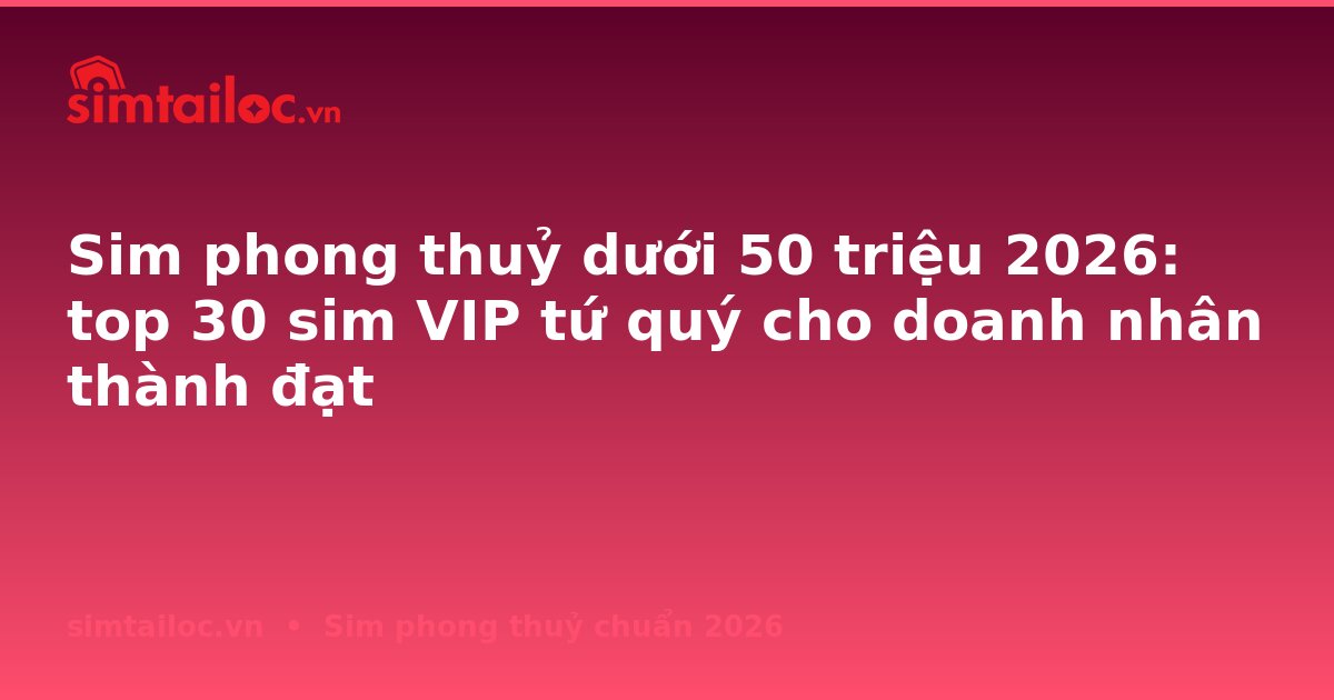 Sim phong thuỷ dưới 50 triệu 2026: top 30 sim VIP tứ quý cho doanh nhân thành đạt
